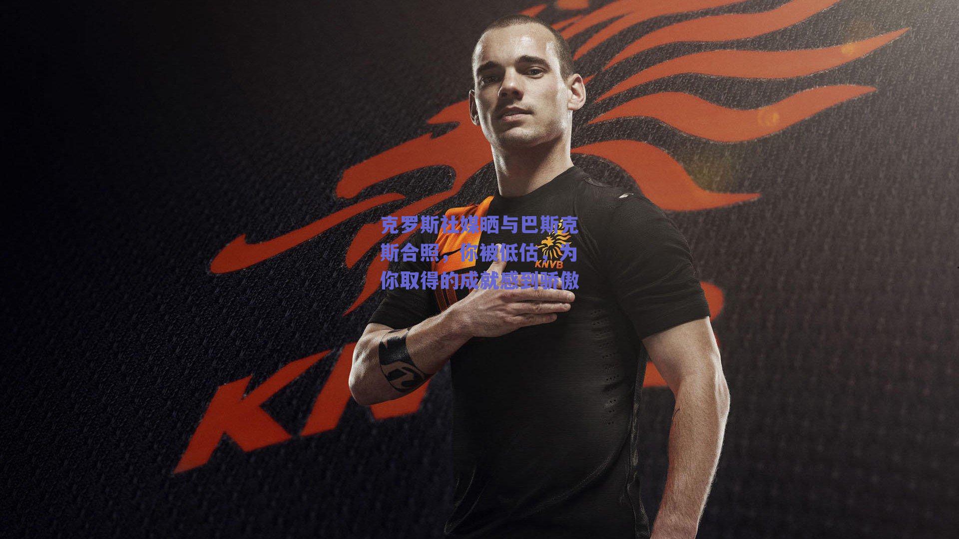 克罗斯社媒晒与巴斯克斯合照，你被低估，为你取得的成就感到骄傲